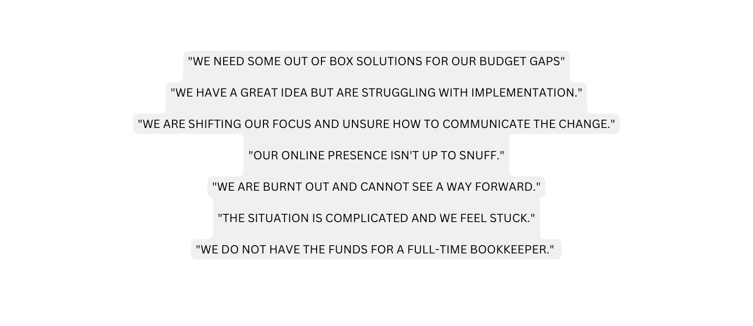 WE NEED SOME OUT OF BOX SOLUTIONS FOR OUR BUDGET GAPS WE HAVE A GREAT IDEA BUT ARE STRUGGLING WITH IMPLEMENTATION WE ARE SHIFTING OUR FOCUS AND UNSURE HOW TO COMMUNICATE THE CHANGE OUR ONLINE PRESENCE ISN T UP TO SNUFF WE ARE BURNT OUT AND CANNOT SEE A WAY FORWARD THE SITUATION IS COMPLICATED AND WE FEEL STUCK WE DO NOT HAVE THE FUNDS FOR A FULL TIME BOOKKEEPER